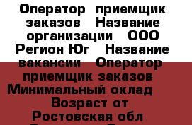 Оператор- приемщик заказов › Название организации ­ ООО Регион-Юг › Название вакансии ­ Оператор- приемщик заказов › Минимальный оклад ­ 26 000 › Возраст от ­ 18 - Ростовская обл., Ростов-на-Дону г. Работа » Вакансии   . Ростовская обл.,Ростов-на-Дону г.